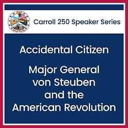 Text "Carroll 250 Speaker Series: Accidental Citizen: Major General von Steuben and the American Revolution" on a blue background.